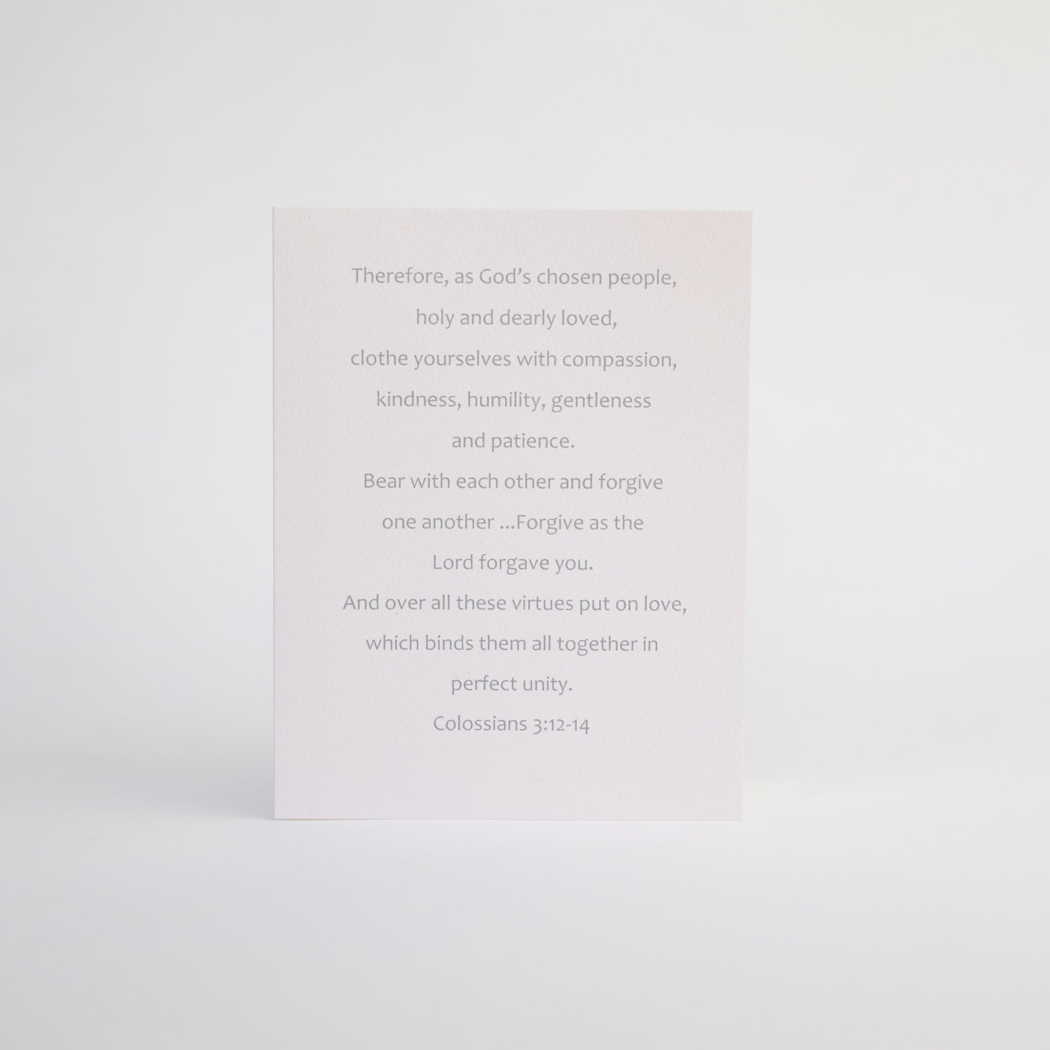 4.25 x 5.5 inch Christian Bible verse greeting card featuring Colossians 3:12-14 from the New International Version of the Holy Bible printed on Neenah Royal Sundance Cover (felt finish). Blank in the middle, additional devotional thought on the back, white envelope.